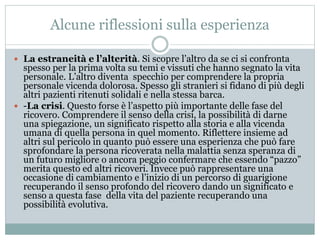 Alcune riflessioni sulla esperienza 
 La estraneità e l’alterità. Si scopre l’altro da se ci si confronta 
spesso per la prima volta su temi e vissuti che hanno segnato la vita 
personale. L’altro diventa specchio per comprendere la propria 
personale vicenda dolorosa. Spesso gli stranieri si fidano di più degli 
altri pazienti ritenuti solidali e nella stessa barca. 
 -La crisi. Questo forse è l’aspetto più importante delle fase del 
ricovero. Comprendere il senso della crisi, la possibilità di darne 
una spiegazione, un significato rispetto alla storia e alla vicenda 
umana di quella persona in quel momento. Riflettere insieme ad 
altri sul pericolo in quanto può essere una esperienza che può fare 
sprofondare la persona ricoverata nella malattia senza speranza di 
un futuro migliore o ancora peggio confermare che essendo “pazzo” 
merita questo ed altri ricoveri. Invece può rappresentare una 
occasione di cambiamento e l’inizio di un percorso di guarigione 
recuperando il senso profondo del ricovero dando un significato e 
senso a questa fase della vita del paziente recuperando una 
possibilità evolutiva. 
 