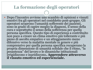 La formazione degli operatori 
 Dopo l’incontro avviene uno scambio di opinioni e vissuti 
emotivi fra gli operatori nel cosiddetto post-gruppo. Gli 
operatori scoprono l’umanità sofferente dei pazienti, 
sono in grado di capire meglio la diagnosi, il senso della 
cura e soprattutto il senso della sofferenza per quella 
persona specifica. Questo tipo di esperienza a contribuito 
non poco a creare un clima emotivo più tollerante e più 
pieno di ascolto empatico e un atteggiamento meno 
difensivo verso la malattia mentale in genere e più 
comprensivo per quella persona specifica recuperano la 
propria dimensione di umanità solidale che il ritmo, “la 
pesantezza” del lavoro e le dinamiche istituzionali 
irrigidiscono e inaridiscono. Apprendere attraverso 
il vissuto emotivo ed esperienziale. 
 