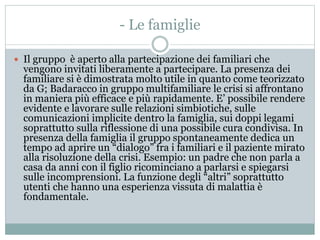 - Le famiglie 
 Il gruppo è aperto alla partecipazione dei familiari che 
vengono invitati liberamente a partecipare. La presenza dei 
familiare si è dimostrata molto utile in quanto come teorizzato 
da G; Badaracco in gruppo multifamiliare le crisi si affrontano 
in maniera più efficace e più rapidamente. E’ possibile rendere 
evidente e lavorare sulle relazioni simbiotiche, sulle 
comunicazioni implicite dentro la famiglia, sui doppi legami 
soprattutto sulla riflessione di una possibile cura condivisa. In 
presenza della famiglia il gruppo spontaneamente dedica un 
tempo ad aprire un “dialogo” fra i familiari e il paziente mirato 
alla risoluzione della crisi. Esempio: un padre che non parla a 
casa da anni con il figlio ricominciano a parlarsi e spiegarsi 
sulle incomprensioni. La funzione degli “altri” soprattutto 
utenti che hanno una esperienza vissuta di malattia è 
fondamentale. 
 