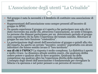 L’Associazione degli utenti “La Crisalide” 
 Nel gruppo è nata la necessità e il desiderio di costituire una associazione di 
utenti. 
 Rappresentanti dell’associazione sono sempre presenti all’incontro di 
gruppo in SPDC. 
 Da questa esperienza il gruppo si è aperto a far partecipare non solo chi è 
stato ricoverato ma anche chi, attraverso l’associazione, ne sente il bisogno. 
Le persone che dimessi partecipano per un determinato periodo al gruppo 
sono soprattutto chi ha fatto l’esperienza del tentato suicidio. Ritornare al 
gruppo ha una forte funzione “contenitiva”. 
 La partecipazione degli utenti dell’associazione al gruppo e quindi alla vita 
del reparto, ha aperto un serrato “incontro- scontro” soprattutto con alcuni 
infermieri che hanno sentito invaso il “loro territorio” 
 ma di chi è l’SPDC? La risposta è molto complessa. La dialettica è aperta 
e molto vivace. La dinamica attuale sembra essere, che qualcuno debba 
cedere potere e qualcun altro lo deve acquisire. Qualcuno ha delle 
competenze ma qualcun altro ha l’esperienza diretta della malattia. 
L’esempio degli utenti dell’associazione è fondamentale per risvegliare la 
fiducia e la speranza e nel poter pensare a un percorso di recovery. 
 