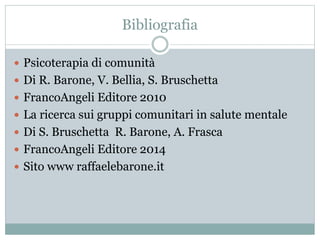 Bibliografia 
 Psicoterapia di comunità 
 Di R. Barone, V. Bellia, S. Bruschetta 
 FrancoAngeli Editore 2010 
 La ricerca sui gruppi comunitari in salute mentale 
 Di S. Bruschetta R. Barone, A. Frasca 
 FrancoAngeli Editore 2014 
 Sito www raffaelebarone.it 
