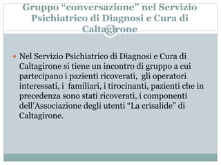 Gruppo “conversazione” nel Servizio 
Psichiatrico di Diagnosi e Cura di 
Caltagirone 
 Nel Servizio Psichiatrico di Diagnosi e Cura di 
Caltagirone si tiene un incontro di gruppo a cui 
partecipano i pazienti ricoverati, gli operatori 
interessati, i familiari, i tirocinanti, pazienti che in 
precedenza sono stati ricoverati, i componenti 
dell’Associazione degli utenti “La crisalide” di 
Caltagirone. 
 