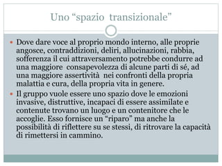Uno “spazio transizionale” 
 Dove dare voce al proprio mondo interno, alle proprie 
angosce, contraddizioni, deliri, allucinazioni, rabbia, 
sofferenza il cui attraversamento potrebbe condurre ad 
una maggiore consapevolezza di alcune parti di sé, ad 
una maggiore assertività nei confronti della propria 
malattia e cura, della propria vita in genere. 
 Il gruppo vuole essere uno spazio dove le emozioni 
invasive, distruttive, incapaci di essere assimilate e 
contenute trovano un luogo e un contenitore che le 
accoglie. Esso fornisce un “riparo” ma anche la 
possibilità di riflettere su se stessi, di ritrovare la capacità 
di rimettersi in cammino. 
 