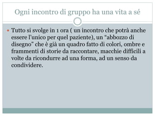 Ogni incontro di gruppo ha una vita a sé 
 Tutto si svolge in 1 ora ( un incontro che potrà anche 
essere l’unico per quel paziente), un “abbozzo di 
disegno” che è già un quadro fatto di colori, ombre e 
frammenti di storie da raccontare, macchie difficili a 
volte da ricondurre ad una forma, ad un senso da 
condividere. 
 