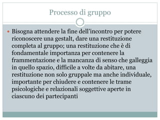 Processo di gruppo 
 Bisogna attendere la fine dell’incontro per potere 
riconoscere una gestalt, dare una restituzione 
completa al gruppo; una restituzione che è di 
fondamentale importanza per contenere la 
frammentazione e la mancanza di senso che galleggia 
in quello spazio, difficile a volte da abitare, una 
restituzione non solo gruppale ma anche individuale, 
importante per chiudere e contenere le trame 
psicologiche e relazionali soggettive aperte in 
ciascuno dei partecipanti 
 