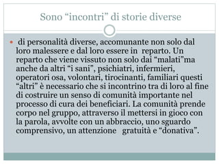 Sono “incontri” di storie diverse 
 di personalità diverse, accomunante non solo dal 
loro malessere e dal loro essere in reparto. Un 
reparto che viene vissuto non solo dai “malati”ma 
anche da altri “i sani”, psichiatri, infermieri, 
operatori osa, volontari, tirocinanti, familiari questi 
“altri” è necessario che si incontrino tra di loro al fine 
di costruire un senso di comunità importante nel 
processo di cura dei beneficiari. La comunità prende 
corpo nel gruppo, attraverso il mettersi in gioco con 
la parola, avvolte con un abbraccio, uno sguardo 
comprensivo, un attenzione gratuità e “donativa”. 
 