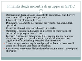 Finalità degli incontri di gruppo in SPDC 
 Osservazione diagnostica in un contesto gruppale, al fine di avere 
una visione più complessa del paziente . 
 Intervento psicologico sulla crisi. 
 Diminuire l’isolamento dei pazienti del reparto, ma anche degli 
operatori. 
 Creare un clima di maggiore dialogo in reparto. 
 Stimolare il paziente ad avviare un processo di empowerment 
anche del proprio processo di cura. 
 Favorire l’insorgenze di fenomeni tipici gruppali (appartenenza, 
risonanza,empatia, rispecchiamento, condivisione emotiva e 
cognitiva dell’esperienza, processi di identificazione) 
 Creare un spazio dove esprimere i propri problemi e riconoscerli, 
con la possibilità di una presa di coscienza. 
 Restituzione e scoperta di significati che accomunano i partecipanti 
al gruppo. 
 