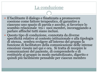 La conduzione 
 E’facilitante il dialogo e finalizzata a promuovere 
coesione come fattore terapeutico, di garantire a 
ciascuno uno spazio di parola e ascolto, si favorisce lo 
scambio relazionale tra i suoi membri, incoraggiando a 
parlare affinché tutti siano inclusi. 
 Questo tipo di conduzione, connotata da diverse 
specificità relative al contesto istituzionale e alla tipologia 
di utenza, sembra svolgere all’interno del gruppo la 
funzione di facilitatore della comunicazione delle intense 
emozioni vissute nel qui e ora. Si tratta di recepire le 
comunicazioni del paziente, di comprenderle e di 
restituirle al gruppo in modo metabolizzato, digerito e 
quindi più facilmente pensabile per ciascun membro 
 