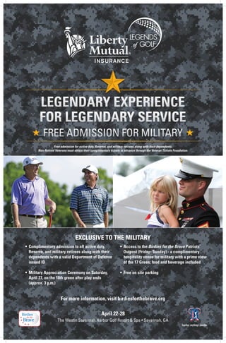 Free admission for active duty, Reserve, and military retirees along with their dependents.
       Non-Retired Veterans must obtain their complimentary tickets in advance through the Veteran Tickets Foundation.




                                  EXCLUSIVE TO THE MILITARY
•	 Complimentary admission to all active duty, 	                   •	 Access to the Birdies for the Brave Patriots’ 	 	
	 Reserve, and military retirees along with their 	 	              	 Outpost (Friday- Sunday) - a complimentary 	 	
	 dependents with a valid Department of Defense 	                  	 hospitality venue for military with a prime view 	
	 issued ID                                                        	 of the 17 Green; food and beverage included

•	 Military Appreciation Ceremony on Saturday, 	 	                 •	 Free on site parking
	 April 27, on the 18th green after play ends 	
	 (approx. 3 p.m.)


                       For more information, visit birdiesforthebrave.org

                                                     April 22-28 	
                     The Westin Savannah Harbor Golf Resort & Spa • Savannah, GA
 
