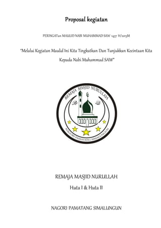 Proposal kegiatan
PERINGATan MAULID NABI MUHAMMAD SAW 1437 H/2015M
“Melalui Kegiatan Maulid Ini Kita Tingkatkan Dan Tunjukkan Kecintaan Kita
Kepada Nabi Muhammad SAW”
REMAJA MASJID NURULLAH
Huta I & Huta II
NAGORI PAMATANG SIMALUNGUN
 