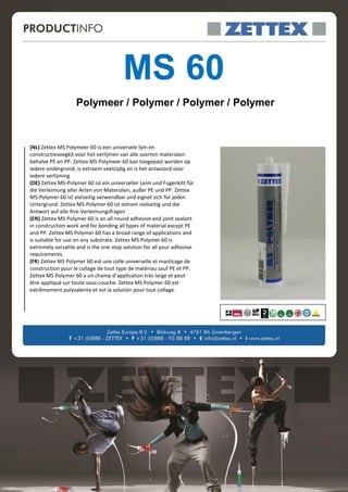 MS 60
                   Polymeer / Polymer / Polymer / Polymer



(NL) Zettex MS Polymeer 60 is een universele lijm en
constructievoegkit voor het verlijmen van alle soorten materialen
behalve PE en PP. Zettex MS Polymeer 60 kan toegepast worden op
iedere ondergrond; is extreem veelzijdig en is het antwoord voor
iedere verlijming
(DE) Zettex MS-Polymer 60 ist ein universeller Leim und Fugenkitt für
die Verleimung aller Arten von Materialen, außer PE und PP. Zettex
MS-Polymer 60 ist vielseitig verwendbar und eignet sich für jeden
Untergrund. Zettex MS-Polymer 60 ist extrem vielseitig und die
Antwort auf alle Ihre Verleimungsfragen
(EN) Zettex MS Polymer 60 is an all-round adhesive and joint sealant
in construction work and for bonding all types of material except PE
and PP. Zettex MS Polymer 60 has a broad range of applications and
is suitable for use on any substrate. Zettex MS Polymer 60 is
extremely versatile and is the one stop solution for all your adhesive
requirements.
(FR) Zettex MS Polymer 60 est une colle universelle et masticage de
construction pour le collage de tout type de matériau sauf PE et PP.
Zettex MS Polymer 60 a un champ d’application très large et peut
être appliqué sur toute sous-couche. Zettex MS Polymer 60 est
extrêmement polyvalente et est la solution pour tout collage.
 