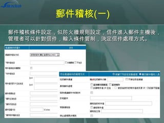 郵件稽核(一)
郵件稽核條件設定，似防火牆規則設定，信件進入郵件主機後，
管理者可以針對信件，輸入條件管制，決定信件處理方式。

 