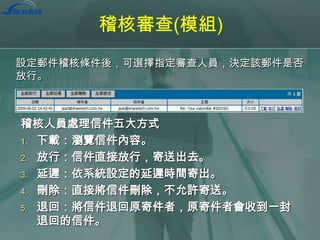 稽核審查(模組)
設定郵件稽核條件後，可選擇指定審查人員，決定該郵件是否
放行。

稽核人員處理信件五大方式
1. 下載：瀏覽信件內容。
2. 放行：信件直接放行，寄送出去。
3. 延遲：依系統設定的延遲時間寄出。
4. 刪除：直接將信件刪除，不允許寄送。
5. 退回：將信件退回原寄件者，原寄件者會收到一封
退回的信件。

 