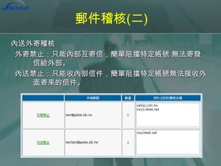 郵件稽核(二)
內送外寄稽核
外寄禁止：只能內部互寄信，簡單阻擋特定帳號 無法寄發
信給外部。
內送禁止：只能收內部信件，簡單阻擋特定帳號無法接收外
面寄來的信件。

 