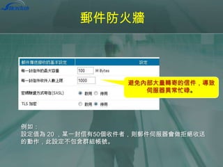 郵件防火牆

避免內部大量轉寄的信件，導致
伺服器異常忙碌。

例如：
設定值為 20 ，某一封信有50個收件者，則郵件伺服器會做拒絕收送
的動作，此設定不包含群組帳號。

 