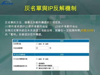 灰名單與IP反解機制
灰名單的方法，僅專注於郵件傳遞的三項信息。
(1)寄件者來源IP(2)寄件者郵件地址
(3)收件者郵件地址
如果灰名單系統從未見過這三項組合時，就會在一定阻隔時間(初值300秒)
內『暫時』拒絕這封信件傳遞。

 