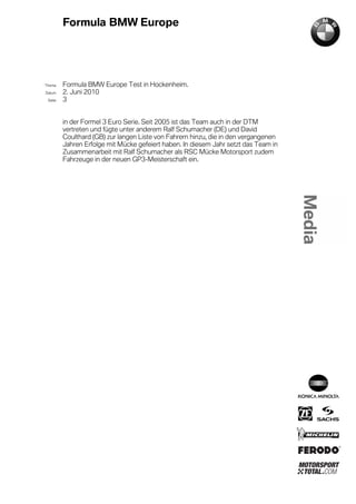 Formula BMW Europe




´Thema    Formula BMW Europe Test in Hockenheim.
Datum     2. Juni 2010
  Seite   3


          in der Formel 3 Euro Serie. Seit 2005 ist das Team auch in der DTM
          vertreten und fügte unter anderem Ralf Schumacher (DE) und David
          Coulthard (GB) zur langen Liste von Fahrern hinzu, die in den vergangenen
          Jahren Erfolge mit Mücke gefeiert haben. In diesem Jahr setzt das Team in
          Zusammenarbeit mit Ralf Schumacher als RSC Mücke Motorsport zudem
          Fahrzeuge in der neuen GP3-Meisterschaft ein.
 