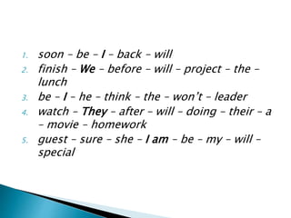 1. soon – be – I – back – will
2. finish – We – before – will – project – the –
lunch
3. be – I – he – think – the – won’t – leader
4. watch – They – after – will – doing – their – a
– movie – homework
5. guest – sure – she – I am – be – my – will –
special
 