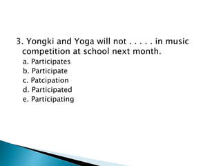 3. Yongki and Yoga will not . . . . . in music
competition at school next month.
a. Participates
b. Participate
c. Patcipation
d. Participated
e. Participating
 