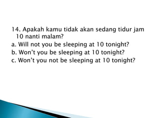 14. Apakah kamu tidak akan sedang tidur jam
10 nanti malam?
a. Will not you be sleeping at 10 tonight?
b. Won’t you be sleeping at 10 tonight?
c. Won’t you not be sleeping at 10 tonight?
 