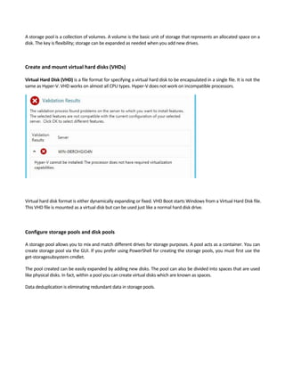 A storage pool is a collection of volumes. A volume is the basic unit of storage that represents an allocated space on a 
disk. The key is flexibility; storage can be expanded as needed when you add new drives.   
Create and mount virtual hard disks (VHDs) 
 
Virtual Hard Disk (VHD) is a file format for specifying a virtual hard disk to be encapsulated in a single file. It is not the 
same as Hyper‐V. VHD works on almost all CPU types. Hyper‐V does not work on incompatible processors. 
Virtual hard disk format is either dynamically expanding or fixed. VHD Boot starts Windows from a Virtual Hard Disk file. 
This VHD file is mounted as a virtual disk but can be used just like a normal hard disk drive.   
 
 
Configure storage pools and disk pools 
A storage pool allows you to mix and match different drives for storage purposes. A pool acts as a container. You can 
create storage pool via the GUI. If you prefer using PowerShell for creating the storage pools, you must first use the 
get‐storagesubsystem cmdlet. 
The pool created can be easily expanded by adding new disks. The pool can also be divided into spaces that are used 
like physical disks. In fact, within a pool you can create virtual disks which are known as spaces.   
Data deduplication is eliminating redundant data in storage pools. 
 
 