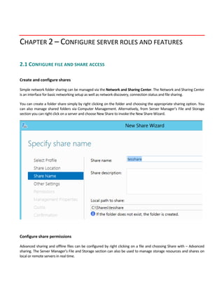 CHAPTER 2 – CONFIGURE SERVER ROLES AND FEATURES
2.1 CONFIGURE FILE AND SHARE ACCESS 
 
Create and configure shares
Simple network folder sharing can be managed via the Network and Sharing Center. The Network and Sharing Center 
is an interface for basic networking setup as well as network discovery, connection status and file sharing. 
You can create a folder share simply by right clicking on the folder and choosing the appropriate sharing option. You 
can also manage shared folders via Computer Management. Alternatively, from Server Manager’s File and Storage 
section you can right click on a server and choose New Share to invoke the New Share Wizard. 
 
 
Configure share permissions
Advanced sharing and offline files can be configured by right clicking on a file and choosing Share with – Advanced 
sharing. The Server Manager’s File and Storage section can also be used to manage storage resources and shares on 
local or remote servers in real time. 
 