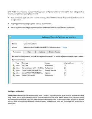 With the File Server Resource Manager installed, you can configure a number of advanced file share settings such as 
security, encryption and caching. Keep in mind:   
 Share permissions apply only when a user is accessing a file or folder non‐locally. They can be applied on a user or 
on a group level.   
 Assigning permissions on a group basis is always recommended.   
 Individual permissions and group permissions are combined to form the user’s effective permissions.   
 
 
 
Configure offline files
Offline Files make network files available even when a network connection to the server is either unavailable or very 
slow. For the sake of performance you should create a root share on the server, let the system create the users’ folders 
and then synchronize files at logoff via Folder Redirection with Offline Files. For security purposes you want to create a 
security group for those users who have redirected folders on a particular share and accordingly limit access only to 
those users.   
 