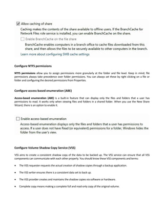 Configure NTFS permissions
NTFS  permissions  allow  you  to  assign  permissions  more  granularly  at  the  folder  and  file  level.  Keep  in  mind;  file 
permissions always take precedence over folder permissions. You can always set these by right clicking on a file or 
folder and configuring the desired permissions from Properties. 
Configure access‐based enumeration (ABE)
 
Access‐based  enumeration  (ABE)  is  a  built‐in  feature  that  can  display  only  the  files  and  folders  that  a  user  has 
permissions to read. It works only when viewing files and folders in a shared folder. When you use the New Share 
Wizard, there is an option to enable it. 
 
 
 
 
 
Configure Volume Shadow Copy Service (VSS)
VSS aims to create a consistent shadow copy of the data to be backed up. The VSS service can ensure that all VSS 
components can communicate with each other properly. You should know these VSS components and terms: 
 The VSS requester requests the actual creation of shadow copies through a backup application.   
 The VSS writer ensures there is a consistent data set to back up.   
 The VSS provider creates and maintains the shadow copies via software or hardware.   
 Complete copy means making a complete full and read‐only copy of the original volume.     
 