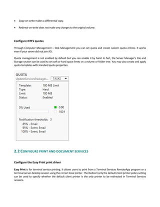  Copy‐on‐write makes a differential copy. 
 Redirect‐on‐write does not make any changes to the original volume. 
Configure NTFS quotas 
Through Computer Management – Disk Management you can set quota and create custom quota entries. It works 
even if your server did not join AD.   
Quota management is not enabled by default but you can enable it by hand. In fact, the Server Manager’s File and 
Storage section can be used to set soft or hard space limits on a volume or folder tree. You may also create and apply 
quota templates with standard quota properties.
2.2 CONFIGURE PRINT AND DOCUMENT SERVICES 
 
Configure the Easy Print print driver
 
Easy Print is for terminal service printing. It allows users to print from a Terminal Services RemoteApp program or a 
terminal server desktop session using the correct local printer. The Redirect only the default client printer policy setting 
can be used to specify whether the default client printer is the only printer to be redirected in Terminal Services 
sessions. 
 