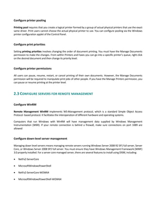 Configure printer pooling
 
Printing pool requires that you create a logical printer formed by a group of actual physical printers that use the exact 
same driver. Print users cannot choose the actual physical printer to use. You can configure pooling via the Windows 
printer configuration applet of the Control Panel. 
 
Configure print priorities
 
Setting printing priorities involves changing the order of document printing. You must have the Manage Documents 
permission to make the changes. From within Printers and Faxes you can go into a specific printer’s queue, right click 
on the desired document and then change its priority level. 
 
Configure printer permissions 
 
All users can pause, resume, restart, or cancel printing of their own documents. However, the Manage Documents 
permission will be required to manipulate print jobs of other people. If you have the Manage Printers permission, you 
can pause or resume printing at the printer level. 
2.3 CONFIGURE SERVERS FOR REMOTE MANAGEMENT 
 
Configure WinRM
 
Remote  Management  WinRM  implements  WS‐Management  protocol,  which  is  a  standard  Simple  Object  Access 
Protocol ‐based protocol. It facilitates the interoperation of different hardware and operating systems.   
Computers  that  run  Windows  with  WinRM  will  have  management  data  supplied  by  Windows  Management 
Instrumentation  (WMI).  If  your  remote  connection  is  behind  a  firewall,  make  sure  connections  on  port  3389  are 
allowed 
 
Configure down‐level server management
 
Managing down level servers means managing remote servers running Windows Server 2008 R2 SP1 full server, Server 
Core, or Windows Server 2008 SP2 full server. You must ensure they have Windows Management Framework (WMF) 
3.0 properly installed. For a server core managed server, there are several features to install using DISM, including: 
 NetFx2‐ServerCore   
 MicrosoftWindowsPowerShell   
 NetFx2‐ServerCore‐WOW64   
 MicrosoftWindowsPowerShell‐WOW64 
 