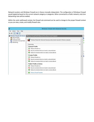 Network Location and Windows Firewall are in theory mutually independent. The configuration of Windows Firewall 
would largely be based on the current network category or categories. When connected to a Public network, only Core 
Networking rules will be enabled.   
Within the netsh advfirewall context, the firewall sub command can be used to change to the proper firewall context 
so you can view, create, and modify firewall rules. 
 
 
 
 