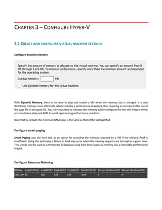 CHAPTER 3 – CONFIGURE HYPER‐V
3.1 CREATE AND CONFIGURE VIRTUAL MACHINE SETTINGS 
 
Configure dynamic memory
 
 
 
With  Dynamic  Memory,  there  is  no  need  to  stop  and  restart  a  VM  when  the  memory  size  is  changed.  It  is  also 
distributes memory more efficiently, which could be a performance drawback, thus requiring an increase to the size of 
the page file in the guest OS. You may also need to increase the memory buffer configured for the VM. Keep in mind; 
you must have adequate RAM to avoid experiencing performance problems.   
Note that by default, the minimum RAM value is the same as that of the Startup RAM. 
 
Configure smart paging 
 
Smart Paging uses the hard disk as an option for providing the memory required by a VM if the physical RAM is 
insufficient. Using this technique a failure to load may occur when the memory requests are too high at a given time. 
This should only be used as a temporary fix because using hard drive space as memory has a noticeable performance 
impact. 
 
 
Configure Resource Metering
 
 