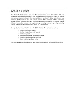 ABOUT THE EXAM 
The  Microsoft  70‐410  exam  is  part  one  of  a  series  of  three  exams  that  test  the  skills  and 
knowledge necessary to implement a core Windows Server 2012 infrastructure in an existing 
enterprise  environment.  Passing  this  exam  validates  a  candidate’s  ability  to  implement  and 
configure  Windows  Server  2012  core  services,  such  as  Active  Directory  and  the  networking 
services. Passing this exam along with the other two exams confirms that a candidate has the 
skills  and  knowledge  necessary  for  implementing,  managing,  maintaining,  and  provisioning 
services and infrastructure in a Windows Server 2012 environment.
Six major topics make up the Microsoft 70‐410 Certification. The topics are as follows:
・  Install and Configure Servers
・  Configure Server Roles and Features
・  Configure Hyper‐V
・  Deploy and Configure Core Network Services
・  Install and Administer Active Directory
・  Create and Manage Group Policy
This guide will walk you through all the skills measured by the exam, as published by Microsoft. 
 