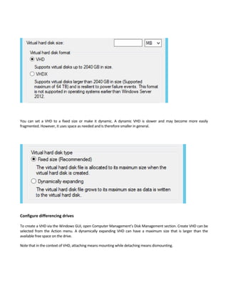 You  can  set  a  VHD  to  a  fixed  size  or  make  it  dynamic.  A  dynamic  VHD  is  slower  and  may  become  more  easily 
fragmented. However, it uses space as needed and is therefore smaller in general.   
 
Configure differencing drives
 
To create a VHD via the Windows GUI, open Computer Management’s Disk Management section. Create VHD can be 
selected  from  the  Action  menu.  A  dynamically  expanding  VHD  can  have  a  maximum  size  that  is  larger  than  the 
available free space on the drive.   
Note that in the context of VHD, attaching means mounting while detaching means dismounting.   
 
 
 
 