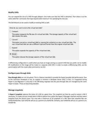 Modify VHDs
 
You can expand the size of a VHD through diskpart. First make sure that the VHD is detached. Then select it via the 
select vdisk file= command, then type expand vdisk maximum= for specifying the new size.   
The Edit Wizard can be used to modify an existing VHD as well.   
A differencing configuration is useful when you have an image serving as a parent VHD that you prefer not to modify. 
All modifications to the image will be made to a separate child VHD. In order to create a differencing VHD, use the 
parent option with the create vdisk command or via GUI. 
 
Configure pass‐through disks
 
Pass‐through disks are not virtualized. This is a feature intended to provide the fastest possible disk performance. Due 
to the restrictive drawbacks it has, its support is minimal in Windows Server 2012. In fact, it is supported during 
Hyper‐V Live Migration if, and only if, the VM being migrated and the pass‐through disk are managed by the same 
Hyper‐V cluster. These are becoming obsolete.   
 
 
Manage snapshots
 
A Hyper‐V snapshot captures the status of a VM at a given time. This snapshot can then be used to restore a VM if 
necessary. To create one you simply select a VM to capture from within the Hyper‐V Manager interface and then select 
Snapshot from the Actions pane. You may take a maximum of 50 snapshots of a VM. Note that snapshot files are 
AVHD/AVHDX files. Each VHD file will act as a parent to its AVHD file. Similarly, each VHDX file will act as a parent to its 
AVHDX file. 
 
 
 
 
