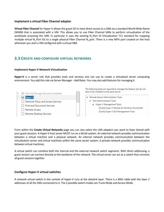 Implement a virtual Fiber Channel adapter 
 
Virtual Fiber Channel for Hyper‐V allows the guest OS to have direct access to a SAN via a standard World Wide Name 
(WWN)  that  is  associated with  a  VM.  This  allows  you  to  use  Fiber  Channel  SANs  to  perform  virtualization  of  the 
workloads  accessing  the  SAN.  In  particular  it  uses  the  existing  N_Port  ID  Virtualization  T11  standard  for  mapping 
multiple virtual N_Port IDs to a single physical Fiber Channel N_port. There is a new NPIV port created on the host 
whenever you start a VM configured with a virtual HBA. 
 
3.3 CREATE AND CONFIGURE VIRTUAL NETWORKS 
 
Implement Hyper‐V Network Virtualization
 
Hyper‐V  is  a  server  role  that  provides  tools  and  services  one  can  use  to  create  a  virtualized  server  computing 
environment. You add this role via Server Manager ‐ Add Roles. You may also add features for managing it. 
From within the Create Virtual Networks page you can also select the LAN adapters you want to have shared with 
your guest sessions. A Hyper‐V host server MUST run on a 64‐bit system. An external network provides communication 
between  a  virtual  machine  and  a  physical  network.  An  internal  network  provides  communication  between  the 
virtualization server and virtual machines within the same server system. A private network provides communication 
between virtual machines.   
A virtual switch can combine both the internal and the external network switch segments. With direct addressing, a 
guest session can connect directly to the backbone of the network. The virtual server can act as a switch that connects 
all guest sessions together. 
   
Configure Hyper‐V virtual switches
 
A network virtual switch in the context of Hyper‐V runs at the datalink layer. There is a MAC table with the layer 2 
addresses of all the VMs connected to it. The 2 possible switch modes are Trunk Mode and Access Mode. 
 
