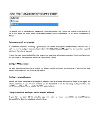 The possible types of virtual switches are External, Private and Internal. Only External and Internal Virtual Switches can 
run in Trunk Mode and Access Mode. The number of internal virtual switches that can be created is not limited by 
default. 
 
Optimize network performance
 
As said before, with direct addressing a guest session can connect directly to the backbone of the network. For it to 
work you need to configure an external connection in the Virtual Network Manager. You also must have a valid IP 
address on that external segment.   
To keep the guest session isolated from the network, set up an internal connection using an IP address of a segment 
that is common to the other guest sessions on the same host system. 
 
Configure MAC addresses
 
VM MAC addresses can be static or dynamic. By default, the MAC address is set to Dynamic. If you need the MAC 
address to become static, you must stop the VM first. 
 
Configure network isolation
 
If there are VLANs connected to your Hyper‐V platform, each of your VMs must have a correct VLAN tag for the 
network  interfaces  in  use.  You  may  want  to  use  the  PowerShell  to  set  the  necessary  VLAN  parameters.  Use 
Set‐VMNetworkAdapterVlan to set all of the VLAN related settings. 
 
Configure synthetic and legacy virtual network adapters
 
If  you  have  an  older  OS  to  virtualize,  you  may  want  to  ensure  compatibility  via  Set‐VMProcessor 
‐CompatibilityForOlderOperatingSystemsEnabled $true. 
 
 
 