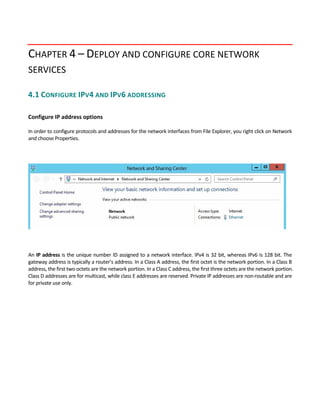 CHAPTER 4 – DEPLOY AND CONFIGURE CORE NETWORK 
SERVICES
4.1 CONFIGURE IPV4 AND IPV6 ADDRESSING 
 
Configure IP address options 
 
In order to configure protocols and addresses for the network interfaces from File Explorer, you right click on Network 
and choose Properties.   
An IP address is the unique number ID assigned to a network interface. IPv4 is 32 bit, whereas IPv6 is 128 bit. The 
gateway address is typically a router’s address. In a Class A address, the first octet is the network portion. In a Class B 
address, the first two octets are the network portion. In a Class C address, the first three octets are the network portion. 
Class D addresses are for multicast, while class E addresses are reserved. Private IP addresses are non‐routable and are 
for private use only. 
 
