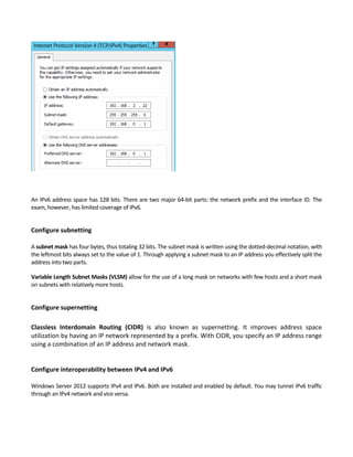 An IPv6 address space has 128 bits. There are two major 64‐bit parts: the network prefix and the interface ID. The 
exam, however, has limited coverage of IPv6. 
 
Configure subnetting 
 
A subnet mask has four bytes, thus totaling 32 bits. The subnet mask is written using the dotted‐decimal notation, with 
the leftmost bits always set to the value of 1. Through applying a subnet mask to an IP address you effectively split the 
address into two parts. 
Variable Length Subnet Masks (VLSM) allow for the use of a long mask on networks with few hosts and a short mask 
on subnets with relatively more hosts. 
 
Configure supernetting 
 
Classless  Interdomain  Routing  (CIDR)  is  also  known  as  supernetting.  It  improves  address  space 
utilization by having an IP network represented by a prefix. With CIDR, you specify an IP address range 
using a combination of an IP address and network mask. 
 
 
Configure interoperability between IPv4 and IPv6 
 
Windows Server 2012 supports IPv4 and IPv6. Both are installed and enabled by default. You may tunnel IPv6 traffic 
through an IPv4 network and vice versa.   
 
 