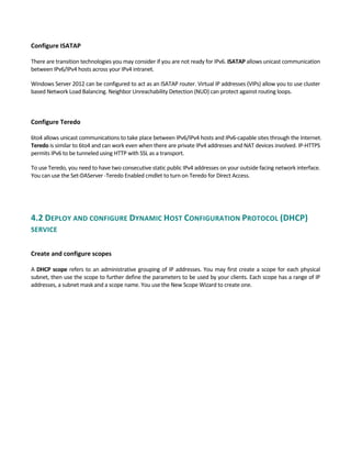 Configure ISATAP
 
There are transition technologies you may consider if you are not ready for IPv6. ISATAP allows unicast communication 
between IPv6/IPv4 hosts across your IPv4 intranet.   
Windows Server 2012 can be configured to act as an ISATAP router. Virtual IP addresses (VIPs) allow you to use cluster 
based Network Load Balancing. Neighbor Unreachability Detection (NUD) can protect against routing loops. 
 
 
Configure Teredo 
 
6to4 allows unicast communications to take place between IPv6/IPv4 hosts and IPv6‐capable sites through the Internet. 
Teredo is similar to 6to4 and can work even when there are private IPv4 addresses and NAT devices involved. IP‐HTTPS 
permits IPv6 to be tunneled using HTTP with SSL as a transport. 
To use Teredo, you need to have two consecutive static public IPv4 addresses on your outside facing network interface. 
You can use the Set‐DAServer ‐Teredo Enabled cmdlet to turn on Teredo for Direct Access. 
4.2 DEPLOY AND CONFIGURE DYNAMIC HOST CONFIGURATION PROTOCOL (DHCP) 
SERVICE 
 
Create and configure scopes 
 
A DHCP scope refers to an administrative grouping of IP addresses. You may first create a scope for each physical 
subnet, then use the scope to further define the parameters to be used by your clients. Each scope has a range of IP 
addresses, a subnet mask and a scope name. You use the New Scope Wizard to create one. 
 