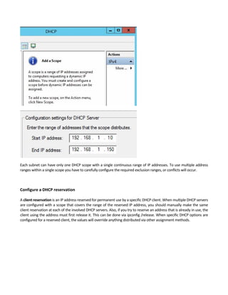 Each subnet can have only one DHCP scope with a single continuous range of IP addresses. To use multiple address 
ranges within a single scope you have to carefully configure the required exclusion ranges, or conflicts will occur. 
 
 
Configure a DHCP reservation
 
A client reservation is an IP address reserved for permanent use by a specific DHCP client. When multiple DHCP servers 
are configured with a scope that covers the range of the reserved IP address, you should manually make the same 
client reservation at each of the involved DHCP servers. Also, if you try to reserve an address that is already in use, the 
client using the address must first release it. This can be done via ipconfig /release. When specific DHCP options are 
configured for a reserved client, the values will override anything distributed via other assignment methods. 
 
 
 
 
 