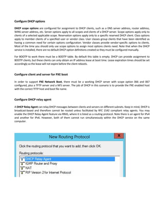 Configure DHCP options 
DHCP scope options are configured for assignment to DHCP clients, such as a DNS server address, router address, 
WINS server address, etc. Server options apply to all scopes and clients of a DHCP server. Scope options apply only to 
clients of a selected applicable scope. Reservation options apply only to a specific reserved DHCP client. Class options 
apply to member clients of a specified user or vendor class. User classes group clients that have been identified as 
having a common need for certain options configuration. Vendor classes provide vendor‐specific options to clients. 
Most of the time you should only use scope options to assign most options clients need. Note that when the DHCP 
service is installed, there are no default DHCP option definitions created so they must be configured manually. 
For BOOTP to work there must be a BOOTP table. By default this table is empty. DHCP can provide assignment to 
BOOTP clients, but these clients can only obtain an IP address lease at boot time. Lease expiration times should be set 
accordingly so the lease will not expire before the client reboots. 
 
Configure client and server for PXE boot
 
In  order  to  support  PXE  Network  Boot,  there  must  be  a  working  DHCP  server  with  scope  option  066  and  067 
configured, plus a TFTP server and a NFS server. The job of DHCP in this scenario is to provide the PXE enabled host 
with the correct TFTP host and boot file name. 
 
Configure DHCP relay agent
 
A DHCP Relay Agent can relay DHCP messages between clients and servers on different subnets. Keep in mind, DHCP is 
broadcast‐based  and  therefore  cannot  be  routed  unless  facilitated  by  RFC  1542  compliant  relay  agents.  You  may 
enable the DHCP Relay Agent feature via RRAS, where it is listed as a routing protocol. Note there is an agent for IPv4 
and  another  for  IPv6.  However,  both  of  them  cannot  run  simultaneously  within  the  DHCP  service  on  the  same 
computer. 
 
 
 
 
 