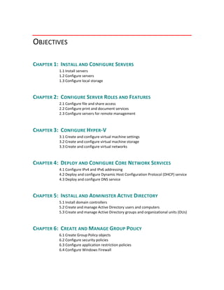 OBJECTIVES  
CHAPTER 1:  INSTALL AND CONFIGURE SERVERS 
1.1 Install servers
1.2 Configure servers
1.3 Configure local storage 
CHAPTER 2:  CONFIGURE SERVER ROLES AND FEATURES 
2.1 Configure file and share access
2.2 Configure print and document services
2.3 Configure servers for remote management
  
CHAPTER 3:  CONFIGURE HYPER‐V 
3.1 Create and configure virtual machine settings
3.2 Create and configure virtual machine storage
3.3 Create and configure virtual networks
CHAPTER 4:  DEPLOY AND CONFIGURE CORE NETWORK SERVICES 
4.1 Configure IPv4 and IPv6 addressing
4.2 Deploy and configure Dynamic Host Configuration Protocol (DHCP) service
4.3 Deploy and configure DNS service
CHAPTER 5:  INSTALL AND ADMINISTER ACTIVE DIRECTORY 
5.1 Install domain controllers
5.2 Create and manage Active Directory users and computers
5.3 Create and manage Active Directory groups and organizational units (OUs)
CHAPTER 6:  CREATE AND MANAGE GROUP POLICY 
6.1 Create Group Policy objects
6.2 Configure security policies
6.3 Configure application restriction policies
6.4 Configure Windows Firewall 
 
 