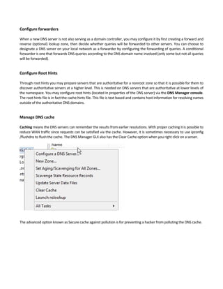 Configure forwarders
 
When a new DNS server is not also serving as a domain controller, you may configure it by first creating a forward and 
reverse (optional) lookup zone, then decide whether queries will be forwarded to other servers. You can choose to 
designate a DNS server on your local network as a forwarder by configuring the forwarding of queries. A conditional 
forwarder is one that forwards DNS queries according to the DNS domain name involved (only some but not all queries 
will be forwarded). 
 
Configure Root Hints
 
Through root hints you may prepare servers that are authoritative for a nonroot zone so that it is possible for them to 
discover authoritative servers at a higher level. This is needed on DNS servers that are authoritative at lower levels of 
the namespace. You may configure root hints (located in properties of the DNS server) via the DNS Manager console. 
The root hints file is in fact the cache hints file. This file is text based and contains host information for resolving names 
outside of the authoritative DNS domains. 
 
Manage DNS cache
 
Caching means the DNS servers can remember the results from earlier resolutions. With proper caching it is possible to 
reduce WAN traffic since requests can be satisfied via the cache. However, it is sometimes necessary to use ipconfig 
/flushdns to flush the cache. The DNS Manager GUI also has the Clear Cache option when you right click on a server. 
 
The advanced option known as Secure cache against pollution is for preventing a hacker from polluting the DNS cache. 
 
 
 
 
 