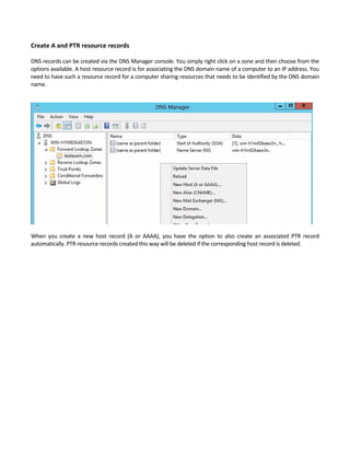 Create A and PTR resource records
 
DNS records can be created via the DNS Manager console. You simply right click on a zone and then choose from the 
options available. A host resource record is for associating the DNS domain name of a computer to an IP address. You 
need to have such a resource record for a computer sharing resources that needs to be identified by the DNS domain 
name.   
 
 
 
When  you  create  a  new  host  record  (A  or  AAAA),  you  have  the  option  to  also  create  an  associated  PTR  record 
automatically. PTR resource records created this way will be deleted if the corresponding host record is deleted. 
 
 
 
 