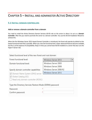 CHAPTER 5 – INSTALL AND ADMINISTER ACTIVE DIRECTORY
5.1 INSTALL DOMAIN CONTROLLERS 
 
Add or remove a domain controller from a domain
 
You need to install the Active Directory Domain Services AD‐DS role on the server to allow it to act as a Domain 
Controller. After this you need to promote the server to a domain controller. You use the AD DS Installation Wizard to 
achieve this. 
When the first Windows Server 2012–based Domain Controller is introduced, the forest will operate by default at the 
lowest functional level that is possible. When you raise the functional level, newer advanced features become available, 
but this is at the expense of compatibility. Keep in mind; you cannot have AD DS installed on a server that also runs the 
Hyper‐V Server role. 
 
 
 
 
 
 
 