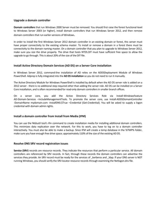 Upgrade a domain controller
 
Domain controllers that run Windows 2000 Server must be removed. You should first raise the forest functional level 
to  Windows  Server  2003  (or  higher),  install  domain  controllers  that  run  Windows  Server  2012,  and  then  remove 
domain controllers that run earlier versions of Windows.
In order to install the first Windows Server 2012 domain controller in an existing domain or forest, this server must 
have proper connectivity to the existing schema master. To install or remove a domain in a forest there must be 
connectivity to the domain naming master. On a domain controller that you plan to upgrade to Windows Server 2012, 
make sure you size the drive properly. The drive that hosts NTDS.DIT must have sufficient free space to allow the 
upgrade to go through. This is about 20% of the size of the DIT file.   
 
Install Active Directory Domain Services (AD DS) on a Server Core installation
 
In  Windows  Server  2012,  command‐line  installation  of  AD  relies  on  the  ADDSDeployment  Module  of  Windows 
PowerShell. Adprep is fully integrated into the AD DS installation so you do not need to run it manually. 
The Active Directory Module for Windows PowerShell is installed by default when the AD DS server role is added on a 
2012 server ‐ there is no additional step required other than adding the server role. AD DS can be installed on a Server 
Core installation, and is often recommended for read‐only domain controllers in smaller branch offices. 
On  a  server  core,  you  add  the  Active  Directory  Services  Role  via  Install‐WindowsFeature 
AD‐Domain‐Services  –IncludeManagementTools.  To  promote  the  server  core,  use  Install‐ADDSDomainController 
‐DomainName  mydomain.com  ‐InstallDNS:$True  –Credential  (Get‐Credential).  You  will  be  asked  to  supply  a  logon 
credential with domain admin rights.   
 
Install a domain controller from Install from Media (IFM)
 
You can use the Ntdsutil tool's ifm command to create installation media for installing additional domain controllers. 
This  minimizes  data  replication  over  the  network.  For  this  to  work,  you  have  to  log  on  to  a  domain  controller 
interactively. You must also be able to make a backup. Since IFM will create a temp database in the %TMP% folder, 
make sure you have enough free drive space; approximately 110% of the size of the existing AD DS. 
 
Resolve DNS SRV record registration issues 
 
Service (SRV) records are resource records. They indicate the resources that perform a particular service. All domain 
controllers are referenced by SRV records. In fact, through these records the domain controllers can advertise the 
services they provide. An SRV record must be ready for the services of _kerberos and _ldap. If your DNS server is NOT 
running Windows, you should verify the SRV locator resource records through examining the Netlogon.dns file. 
 
 
 
 
 
 