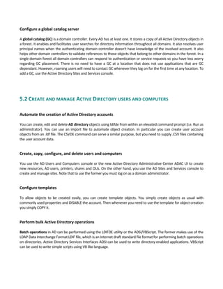 Configure a global catalog server 
 
A global catalog (GC) is a domain controller. Every AD has at least one. It stores a copy of all Active Directory objects in 
a forest. It enables and facilitates user searches for directory information throughout all domains. It also resolves user 
principal names when the authenticating domain controller doesn't have knowledge of the involved account. It also 
helps other domain controllers to validate references to those objects that belong to other domains in the forest. In a 
single‐domain forest all domain controllers can respond to authentication or service requests so you have less worry 
regarding GC placement. There is no need to have a GC at a location that does not use applications that are GC 
dependant. However, roaming users will need to contact GC whenever they log on for the first time at any location. To 
add a GC, use the Active Directory Sites and Services console.   
 
5.2 CREATE AND MANAGE ACTIVE DIRECTORY USERS AND COMPUTERS 
 
Automate the creation of Active Directory accounts
 
You can create, edit and delete AD directory objects using ldifde from within an elevated command prompt (i.e. Run as 
administrator). You can use an import file to automate object creation. In particular you can create user account 
objects from an .ldf file. The CSVDE command can serve a similar purpose, but you need to supply .CSV files containing 
the user account data. 
 
Create, copy, configure, and delete users and computers
 
You use the AD Users and Computers console or the new Active Directory Administrative Center ADAC UI to create 
new resources, AD users, printers, shares and OUs. On the other hand, you use the AD Sites and Services console to 
create and manage sites. Note that to use the former you must log on as a domain administrator. 
 
Configure templates
 
To  allow  objects  to  be  created  easily,  you  can  create  template  objects.  You  simply  create  objects  as  usual  with 
commonly used properties and DISABLE the account. Then whenever you need to use the template for object creation 
you simply COPY it.   
   
Perform bulk Active Directory operations
 
Batch operations in AD can be performed using the LDIFDE utility or the ADSI/VBScript. The former makes use of the 
LDAP Data Interchange Format LDIF file, which is an Internet draft standard file format for performing batch operations 
on directories. Active Directory Services Interfaces ADSI can be used to write directory‐enabled applications. VBScript 
can be used to write simple scripts using VB like language. 
 
 