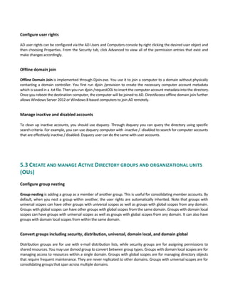  
Configure user rights
 
AD user rights can be configured via the AD Users and Computers console by right clicking the desired user object and 
then choosing Properties. From the Security tab, click Advanced to view all of the permission entries that exist and 
make changes accordingly. 
 
Offline domain join
 
Offline Domain Join is implemented through Djoin.exe. You use it to join a computer to a domain without physically 
contacting a domain controller. You first run djoin /provision to create the necessary computer account metadata 
which is saved in a .txt file. Then you run djoin /requestODJ to insert the computer account metadata into the directory. 
Once you reboot the destination computer, the computer will be joined to AD. DirectAccess offline domain join further 
allows Windows Server 2012 or Windows 8 based computers to join AD remotely. 
 
Manage inactive and disabled accounts 
To clean up inactive accounts, you should use dsquery. Through dsquery you can query the directory using specific 
search criteria. For example, you can use dsquery computer with ‐inactive / ‐disabled to search for computer accounts 
that are effectively inactive / disabled. Dsquery user can do the same with user accounts. 
 
5.3 CREATE AND MANAGE ACTIVE DIRECTORY GROUPS AND ORGANIZATIONAL UNITS 
(OUS) 
 
Configure group nesting
 
Group nesting is adding a group as a member of another group. This is useful for consolidating member accounts. By 
default, when you nest a group within another, the user rights are automatically inherited. Note that groups with 
universal scopes can have other groups with universal scopes as well as groups with global scopes from any domain. 
Groups with global scopes can have other groups with global scopes from the same domain. Groups with domain local 
scopes can have groups with universal scopes as well as groups with global scopes from any domain. It can also have 
groups with domain local scopes from within the same domain. 
 
Convert groups including security, distribution, universal, domain local, and domain global
 
Distribution groups are for use with e‐mail distribution lists, while security groups are for assigning permissions to 
shared resources. You may use dsmod group to convert between group types. Groups with domain local scopes are for 
managing access to resources within a single domain. Groups with global scopes are for managing directory objects 
that require frequent maintenance. They are never replicated to other domains. Groups with universal scopes are for 
consolidating groups that span across multiple domains.
 