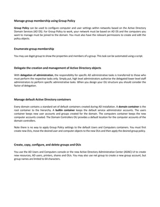 Manage group membership using Group Policy
 
Group Policy can be used to configure computer and user settings within networks based on the Active Directory 
Domain Services (AD DS). For Group Policy to work, your network must be based on AD DS and the computers you 
want to manage must be joined to the domain. You must also have the relevant permissions to create and edit the 
policy objects. 
 
Enumerate group membership
 
You may use dsget group to show the properties and members of a group. This task can be automated using a script.   
   
Delegate the creation and management of Active Directory objects
 
With delegation of administration, the responsibility for specific AD administrative tasks is transferred to those who 
must perform the respective tasks only. Simply put, high level administrators authorize the delegated lower level staff 
administrators to perform specific administrative tasks. When you design your OU structure you should consider the 
factor of delegation.   
 
 
Manage default Active Directory containers
 
Every domain contains a standard set of default containers created during AD installation. A domain container is the 
root  container  to  the  hierarchy.  A  builtin  container  keeps  the  default  service  administrator  accounts.  The  users 
container keeps new user accounts and groups created for the domain. The computers container keeps the new 
computer accounts created. The Domain Controllers OU provides a default location for the computer accounts of the 
domain controllers. 
Note there is no way to apply Group Policy settings to the default Users and Computers containers. You must first 
create new OUs, move the desired user and computer objects to the new OUs and then apply the desired group policy. 
 
 
Create, copy, configure, and delete groups and OUs
 
You use the AD Users and Computers console or the new Active Directory Administrative Center (ADAC) UI to create 
new resources, AD users, printers, shares and OUs. You may also use net group to create a new group account, but 
group names are limited to 64 characters. 
 
 
 
 